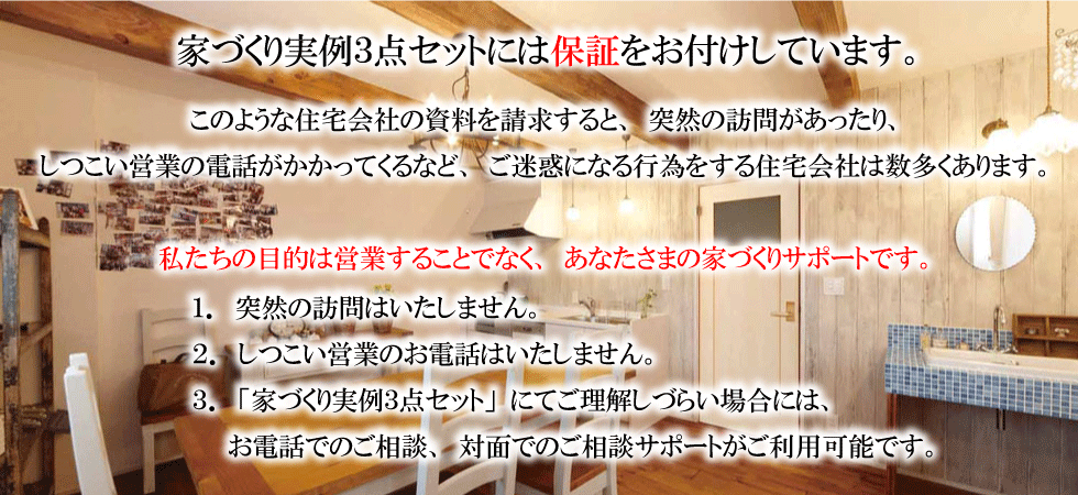 家づくり３点セットには保証を付けています。１．突然の訪問はいたしません。２．しつこい営業のお電話はいたしません。３．「家づくり実例３点セット」にて理解しづらい場合には、お電話でのご相談、対面でのご相談サポートが利用可能です